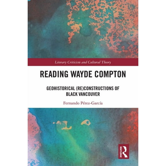 Literary Criticism and Cultural Theory Reading Wayde Compton: Geohistorical (Re)Constructions of Black Vancouver, (Hardcover)