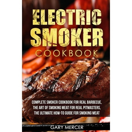 Electric Smoker Cookbook : Complete Smoker Cookbook for Real Barbecue, the Art of Smoking Meat for Real Pitmasters, the Ultimate How-To Guide for Smoking