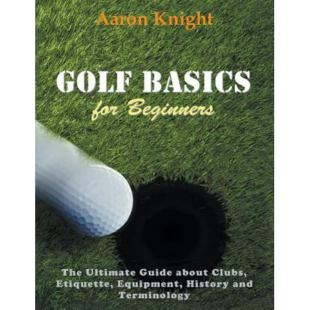 Golf Basics for Beginners : The Ultimate Guide about Clubs Etiquette, Equipment, History and