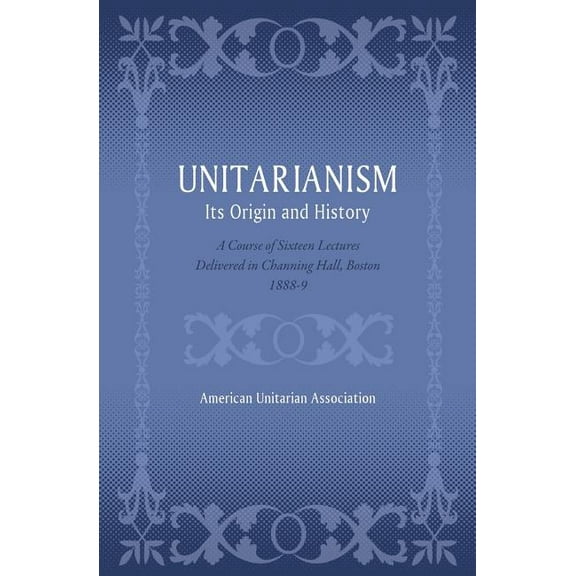 Unitarianism: Its Origin and History: A Course of Sixteen Lectures Delivered in Channing Hall, (Paperback) by American Unitarian Association