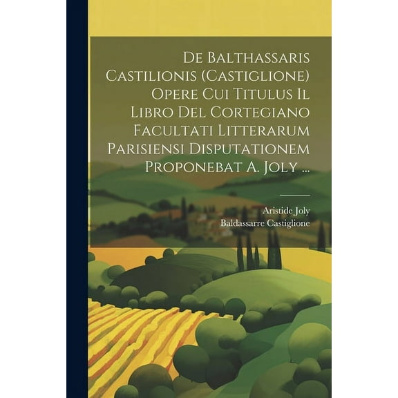 De Balthassaris Castilionis (Castiglione) Opere Cui Titulus Il Libro Del Cortegiano Facultati Litterarum Parisiensi Disputationem Proponebat A. Joly ... (Paperback)