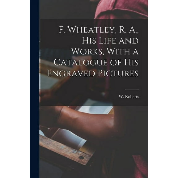 F. Wheatley, R. A., his Life and Works, With a Catalogue of his Engraved Pictures (Paperback)