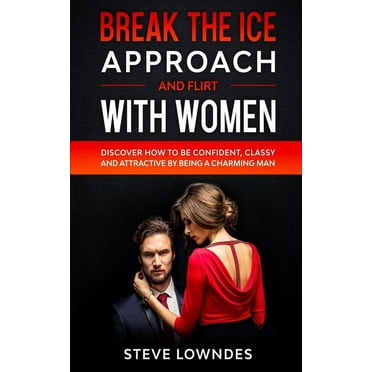 Break The Ice, Approach And Flirt With Women: Discover How To Be Confident, Classy and Attractive By Being A Charming Man. Don't Be A Jerk, Start Flir