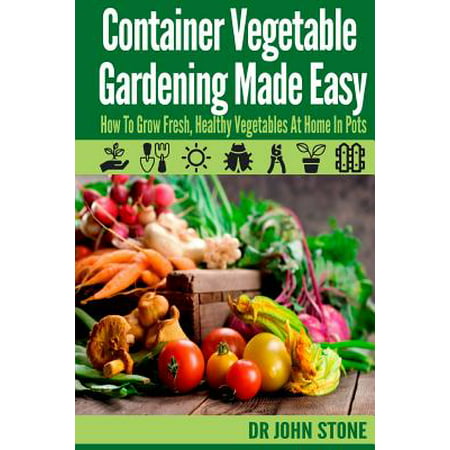 Container Vegetable Gardening Made Easy : How to Grow Fresh, Healthy Vegetables at Home in