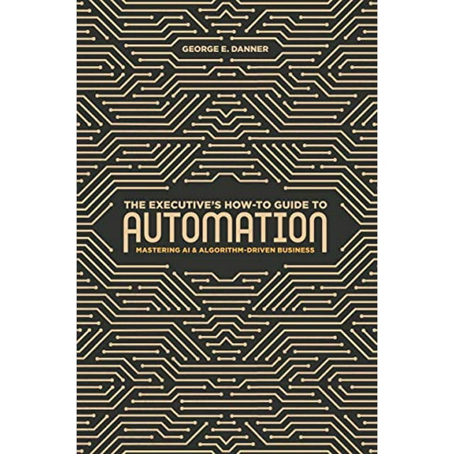 The Executive's How-To Guide to Automation: Mastering AI and Algorithm-Driven Business