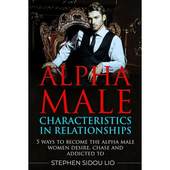 Advanced: Alpha male characteristics in relationships: 5 ways to become the alpha male women desire, chase and addicted to (Paperback)