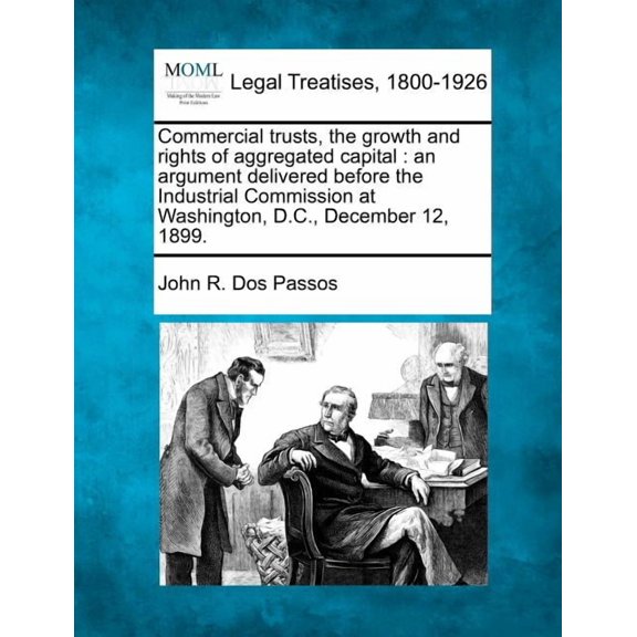 Commercial Trusts, the Growth and Rights of Aggregated Capital : An Argument Delivered Before the Industrial Commission at Washington, D.C., December 12, 1899. (Paperback)