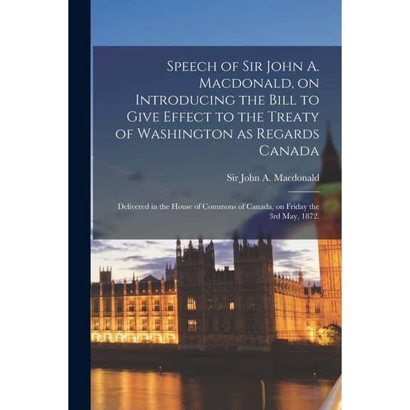 Speech of Sir John A. Macdonald, on Introducing the Bill to Give Effect to the Treaty of Washington as Regards Canada: Delivered in the House of Commons of Canada, on Friday the 3rd May, 1872. (Paperb