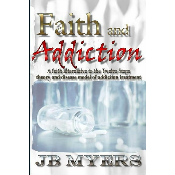 Faith and Addiction : A Faith Alternative to the Twelve Steps Theory and Disease Model of Addiction Treatment