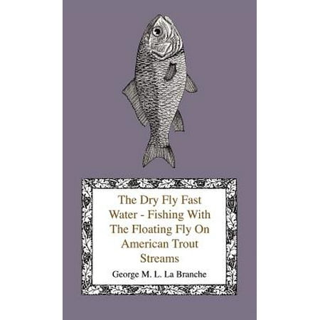 The Dry Fly Fast Water - Fishing with the Floating Fly on American Trout Streams, Together with Some Observations on Fly Fishing in General -