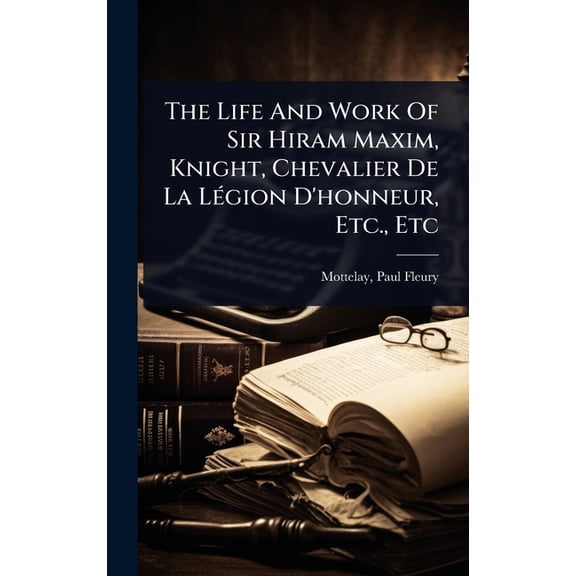 The Life And Work Of Sir Hiram Maxim, Knight, Chevalier De La LÃ(c)gion D'honneur, Etc., Etc, (Hardcover)
