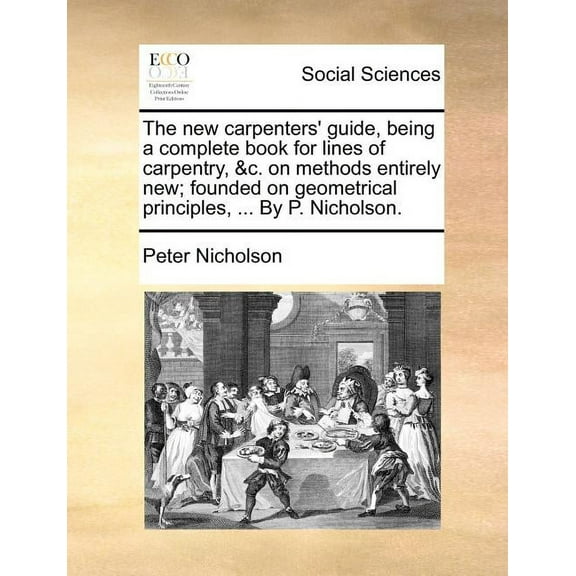 The New Carpenters' Guide, Being a Complete Book for Lines of Carpentry, &C. on Methods Entirely New; Founded on Geometrical Principles, ... by P. Nicholson. (Paperback)