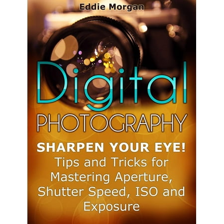 Digital Photography: Sharpen Your Eye! Tips and Tricks for Mastering Aperture, Shutter Speed, Iso and Exposure - (Best Iso Aperture And Shutter Speed)