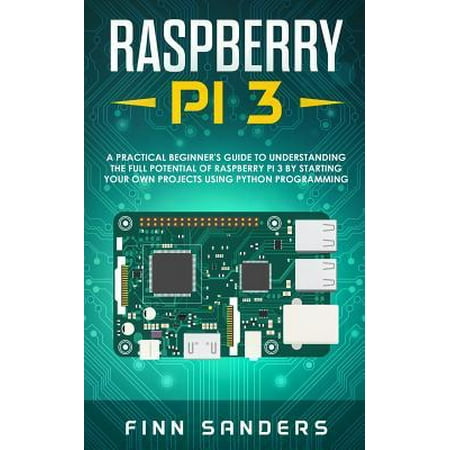 Raspberry Pi 3 : A Practical Beginner's Guide To Understanding The Full Potential Of Raspberry Pi 3 By Starting Your Own Projects Using Python