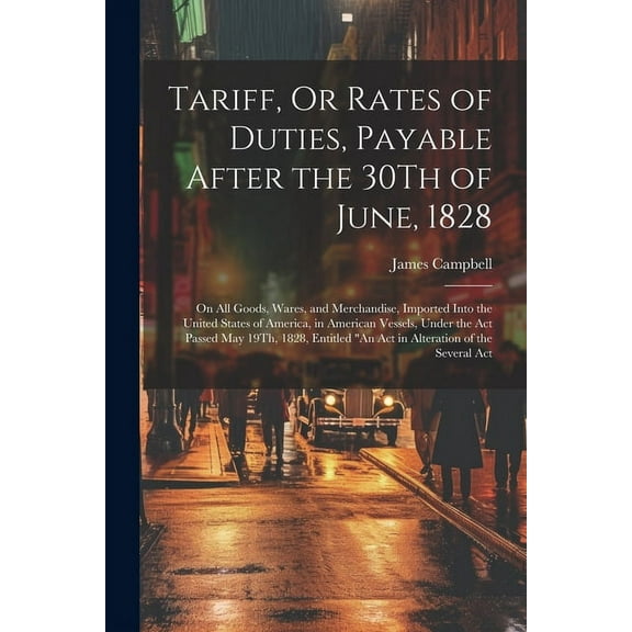 Tariff, Or Rates of Duties, Payable After the 30Th of June, 1828 : On All Goods, Wares, and Merchandise, Imported Into the United States of America, in American Vessels, Under the Act Passed May 19Th, 1828, Entitled "An Act in Alteration of the Several Act (Paperback)