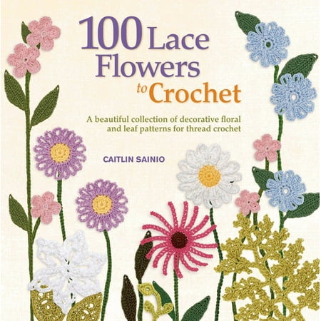100 Lace Flowers to Crochet : A Beautiful Collection of Decorative Floral and Leaf Patterns for Thread (The Best Crochet Patterns)