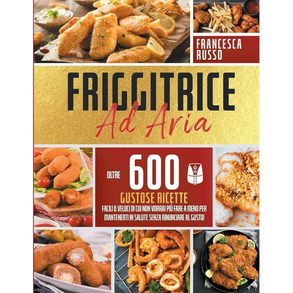 Friggitrice ad Aria: Oltre 600 Gustose Ricette Facili e Veloci Di Cui Non Vorrai Più Fare a Meno Per Mantenerti In Salute Senza Rinunciare Al Gusto! (Paperback)
