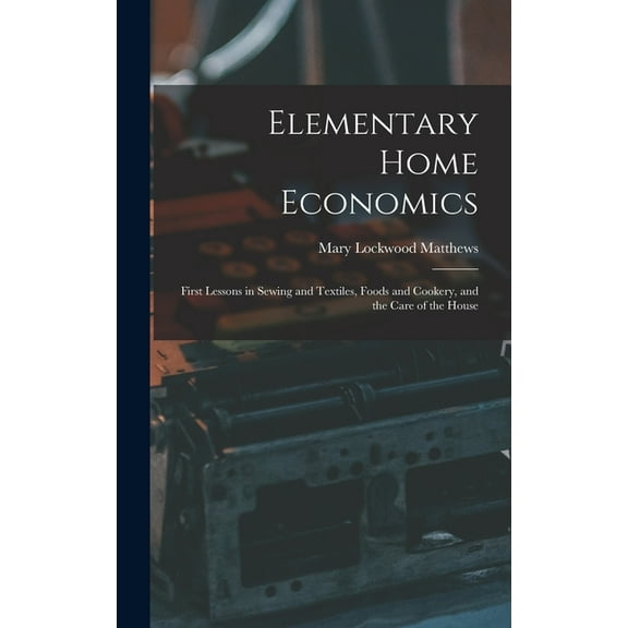 Elementary Home Economics: First Lessons in Sewing and Textiles, Foods and Cookery, and the Care of the House Hardcover 1013755456 9781013755453 Mary Lockwood 1882- Matthews