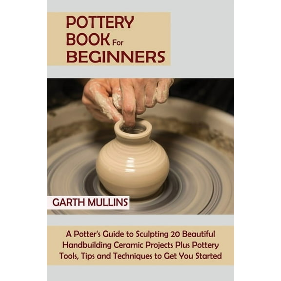 Pottery Book for Beginners: A Potter's Guide to Sculpting 20 Beautiful Handbuilding Ceramic Projects Plus Pottery Tools, Tips and Techniques to Get You Started, (Paperback)