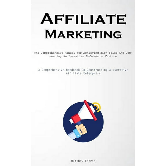 Affiliate Marketing: The Comprehensive Manual For Achieving High Sales And Commencing An Lucrative E-Commerce Venture (A, (Paperback)