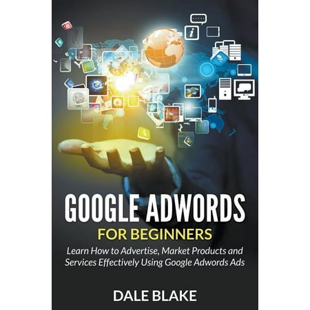 Google Adwords For Beginners : Learn How to Advertise, Market Products and Services Effectively Using Google Adwords Ads (Paperback)