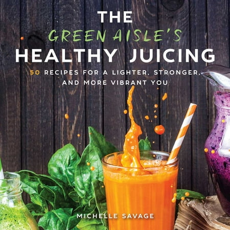 The Green Aisle's Healthy Juicing : 100 Recipes for a Lighter, Stronger, and More Vibrant
