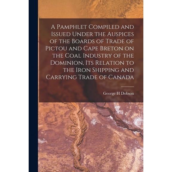 A Pamphlet Compiled and Issued Under the Auspices of the Boards of Trade of Pictou and Cape Breton on the Coal Industry of the Dominion, Its Relation to the Iron Shipping and Carrying Trade of Canada