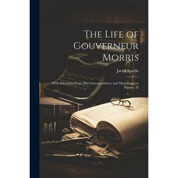The Life of Gouverneur Morris : With Selections From his Correspondence and Miscellaneous Papers; D (Paperback)
