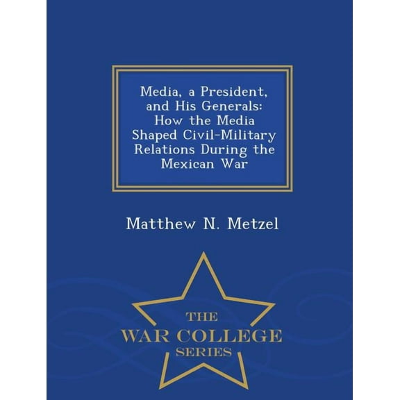 Media, a President, and His Generals: How the Media Shaped Civil-Military Relations During the Mexican War - War College, (Paperback)
