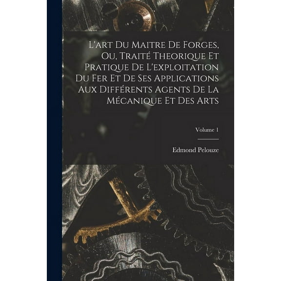 L'art Du Maitre De Forges, Ou, Traité Theorique Et Pratique De L'exploitation Du Fer Et De Ses Applications Aux Différents Agents De La Mécanique Et Des Arts; Volume 1 (Paperback)