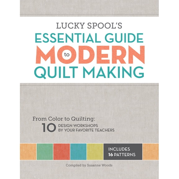 Lucky Spool's Essential Guide to Modern Quilt Making: From Color to Quilting: 10 Design Workshops by Your Favorite Teach, (Paperback)
