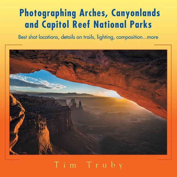 Photographing Arches, Canyonlands and Capitol Reef National Parks : Best Shot Locations, Details on Trails, Lighting, Composition More