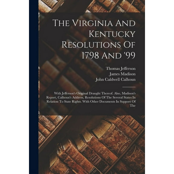 The Virginia And Kentucky Resolutions Of 1798 And '99: With Jefferson's Original Draught Thereof. Also, Madison's Report, (Paperback)