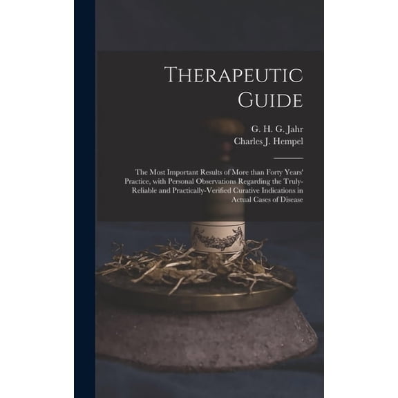 Therapeutic Guide: the Most Important Results of More Than Forty Years' Practice, With Personal Observations Regarding the Truly-reliable and Practically-verified Curative Indications in Actual Cases