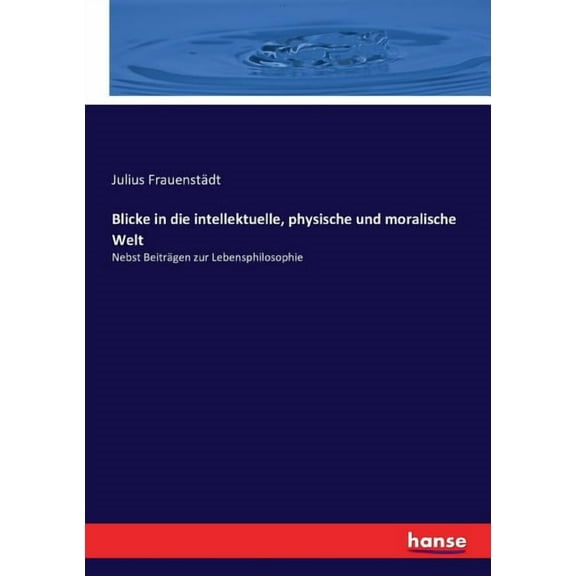 Blicke in die intellektuelle, physische und moralische Welt: Nebst BeitrÃ¤gen zur Lebensphilosophie, (Paperback)
