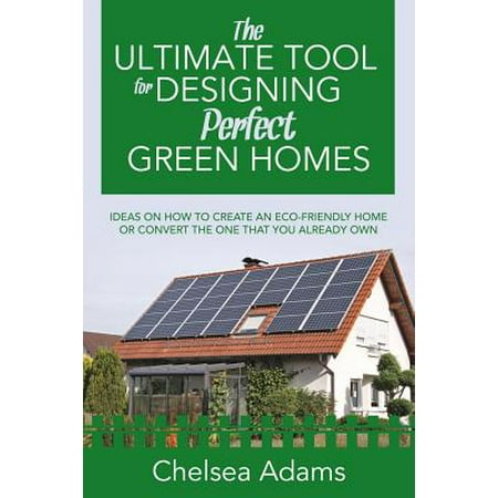The Ultimate Tool for Designing Perfect Green Homes : Ideas on How to Create an Eco-Friendly Home or Convert the One That You Already