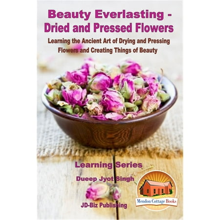 Beauty Everlasting: Dried and Pressed Flowers - Learning the Ancient Art of Drying and Pressing Flowers and Creating Things of Beauty - (The Best Way To Dry Flowers)