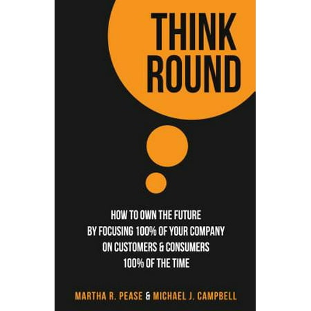 Think Round: How To Own The Future By Focusing 100% Of Your Company On Customers & Consumers 100% Of The Time -