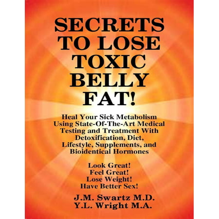 Secrets to Lose Toxic Belly Fat! Heal Your Sick Metabolism Using State-of-the-Art Medical Testing and Treatment With Detoxification, Diet, Lifestyle, Supplements, and Bioidentical Hormones -