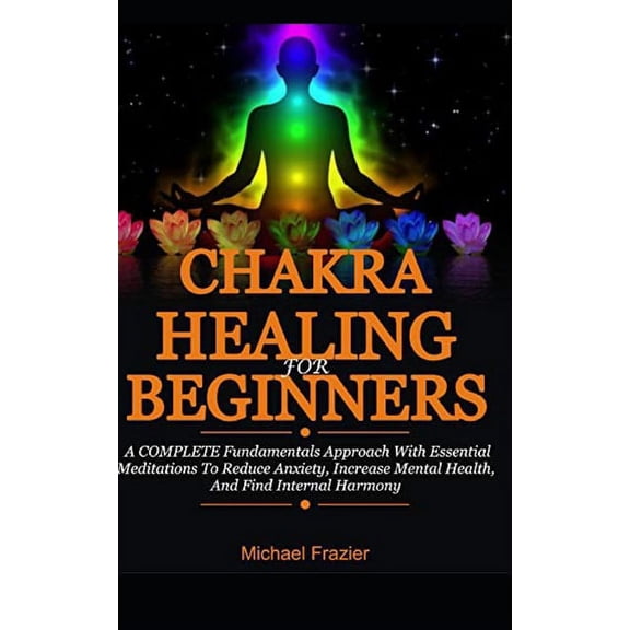 Chakra Healing For Beginners: A Complete Fundamental Approach With Essential Meditations To Reduce Anxiety, Increase Mental Health, And Find Internal Harmony (Paperback)