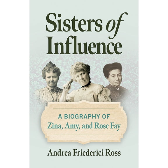 Sisters of Influence: A Biography of Zina, Amy, and Rose Fay, (Hardcover)