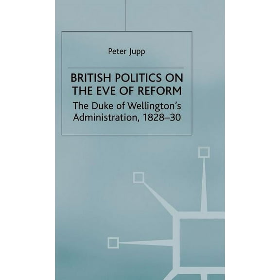 British Politics on the Eve of Reform: The Duke of Wellington's Administration, 1828-30, (Hardcover)