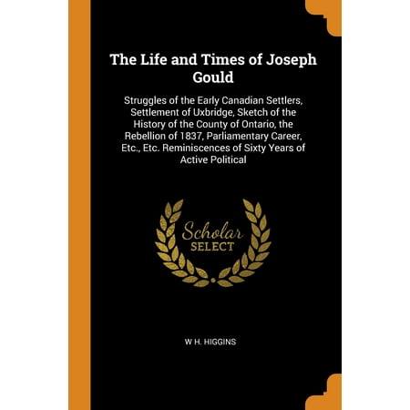The-Life-and-Times-of-Joseph-Gould-Struggles-of-the-Early-Canadian-Settlers-Settlement-of-Uxbridge-Sketch-of-the-History-of-the-County-of-Ontario--of-Sixty-Years-of-Active-Political