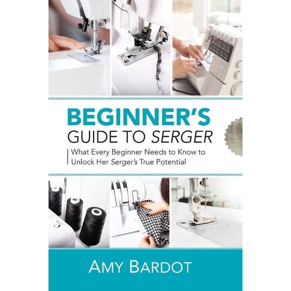 Beginner's Guide to Serger: What Every Beginner Needs to Know to Unlock Her Serger's True Potential, (Paperback)