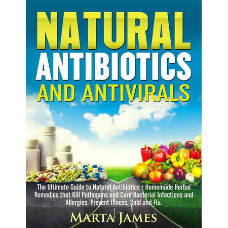 Natural Antibiotics and Antivirals: Homemade Herbal Remedies that Kill Pathogens and Cure Bacterial Infections and Allergies. Prevent Illness, Cold and Flu -