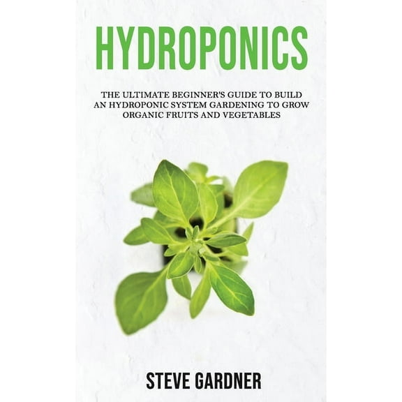 Hydroponics : The Ultimate Beginner's Guide to Build an Hydroponic System Gardening to Grow Organic Fruits and Vegetables (Paperback)