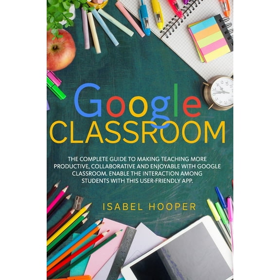 Google Classroom: The Complete Guide to Making Teaching More Productive, Collaborative and Enjoyable with Google Classro, (Paperback)
