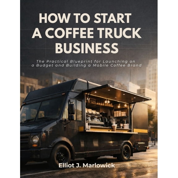 How to Start a Coffee Truck Business: The Practical Blueprint for Launching on a Budget and Building A Mobile Coffee Bra, (Paperback)