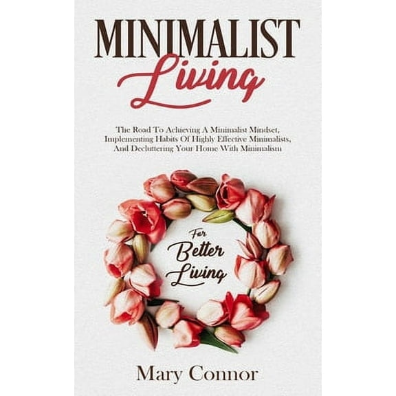 Minimalist Living: The Road To Achieving A Minimalist Mindset, Implementing Habits Of Highly Effective Minimalists, And Decluttering Your Home With Minimalism For Better Living (Paperback)