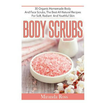 Body Scrubs : 30 Organic Homemade Body and Face Scrubs, the Best All-Natural Recipes for Soft, Radiant and Youthful